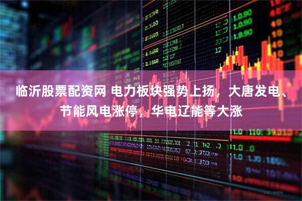 临沂股票配资网 电力板块强势上扬，大唐发电、节能风电涨停，华电辽能等大涨