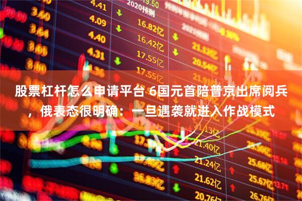 股票杠杆怎么申请平台 6国元首陪普京出席阅兵，俄表态很明确：一旦遇袭就进入作战模式