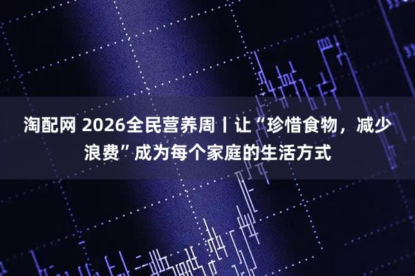 淘配网 2026全民营养周丨让“珍惜食物，减少浪费”成为每个家庭的生活方式