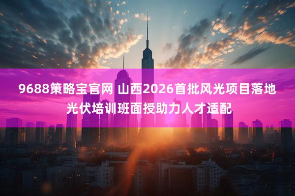 9688策略宝官网 山西2026首批风光项目落地 光伏培训班面授助力人才适配
